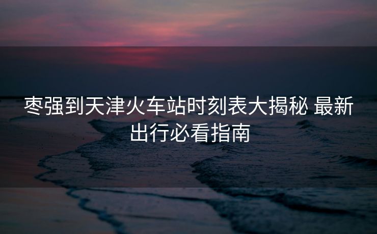 枣强到天津火车站时刻表大揭秘 最新出行必看指南