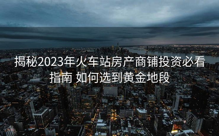 揭秘2023年火车站房产商铺投资必看指南 如何选到黄金地段