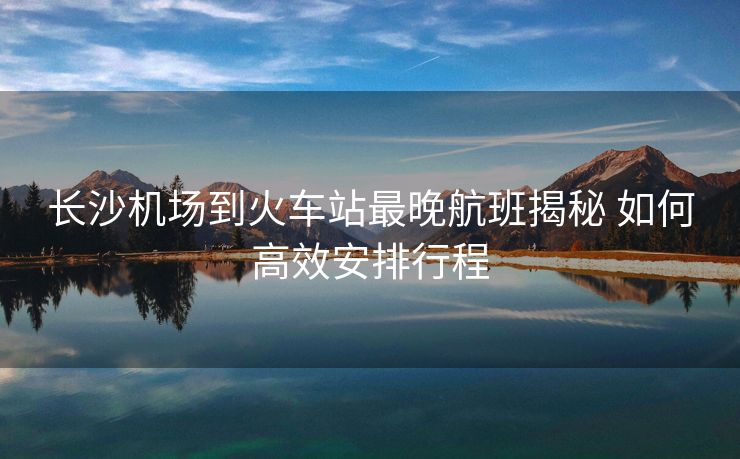长沙机场到火车站最晚航班揭秘 如何高效安排行程