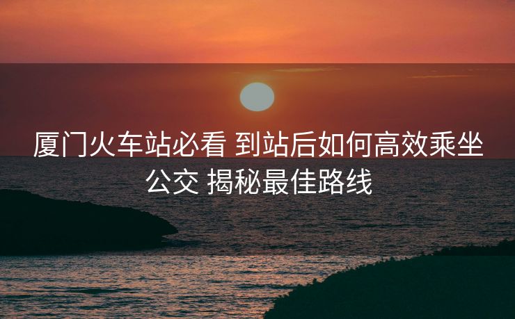 厦门火车站必看 到站后如何高效乘坐公交 揭秘最佳路线