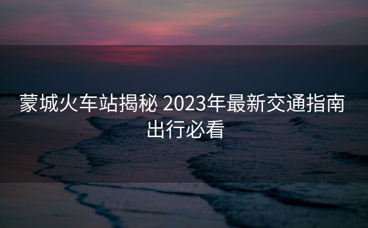蒙城火车站揭秘 2023年最新交通指南 出行必看 蒙城火车站揭秘 2023年最新交通指南 出行必看