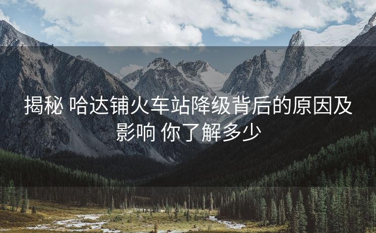 揭秘 哈达铺火车站降级背后的原因及影响 你了解多少