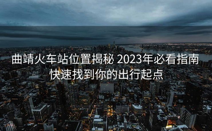 曲靖火车站位置揭秘 2023年必看指南 快速找到你的出行起点 曲靖火车站位置揭秘 2023年必看指南 快速找到你的出行起点