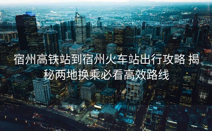宿州高铁站到宿州火车站出行攻略 揭秘两地换乘必看高效路线