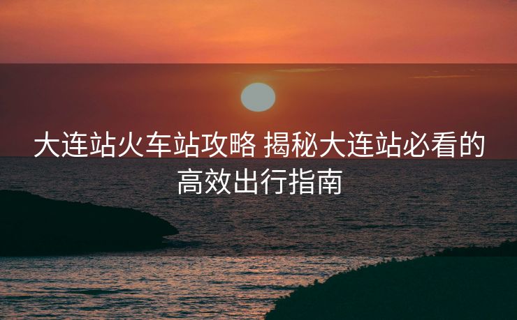 大连站火车站攻略 揭秘大连站必看的高效出行指南