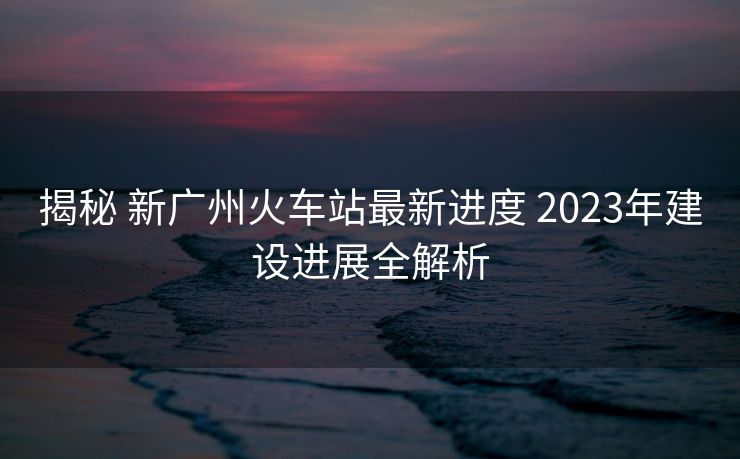 揭秘 新广州火车站最新进度 2023年建设进展全解析