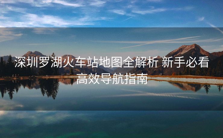 深圳罗湖火车站地图全解析 新手必看高效导航指南