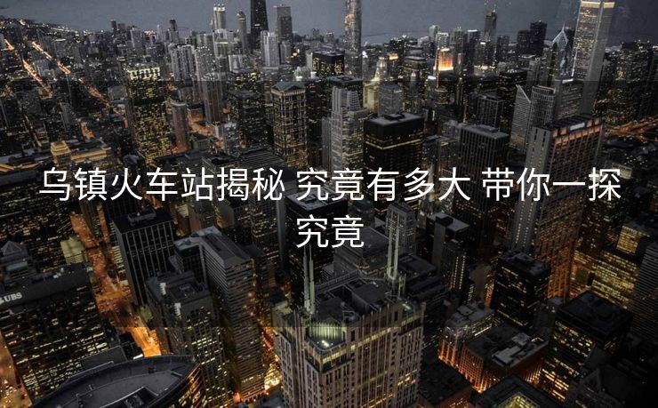 乌镇火车站揭秘 究竟有多大 带你一探究竟 乌镇火车站揭秘 究竟有多大 带你一探究竟