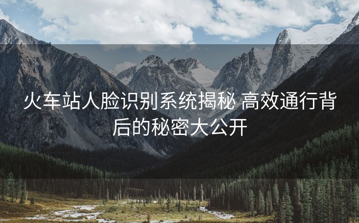 火车站人脸识别系统揭秘 高效通行背后的秘密大公开