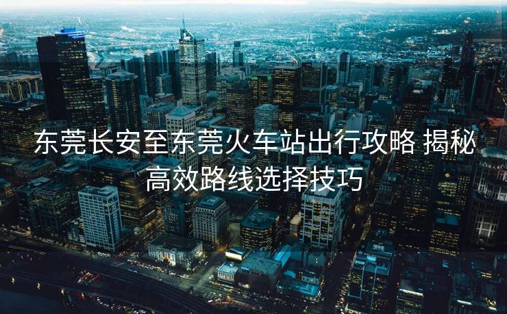 东莞长安至东莞火车站出行攻略 揭秘高效路线选择技巧