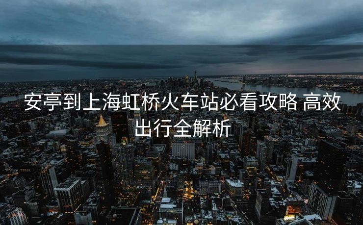 安亭到上海虹桥火车站必看攻略 高效出行全解析