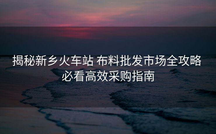 揭秘新乡火车站 布料批发市场全攻略 必看高效采购指南 揭秘新乡火车站 布料批发市场全攻略 必看高效采购指南