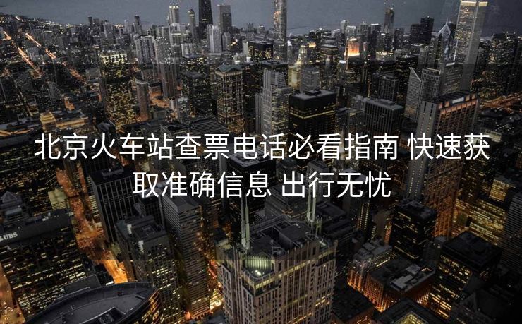 北京火车站查票电话必看指南 快速获取准确信息 出行无忧 北京火车站查票电话必看指南 快速获取准确信息 出行无忧