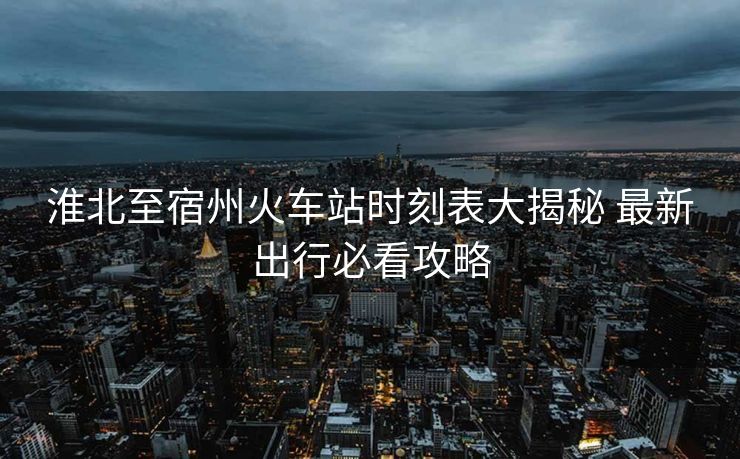 淮北至宿州火车站时刻表大揭秘 最新出行必看攻略