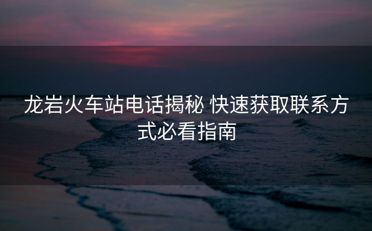龙岩火车站电话揭秘 快速获取联系方式必看指南 龙岩火车站电话揭秘 快速获取联系方式必看指南