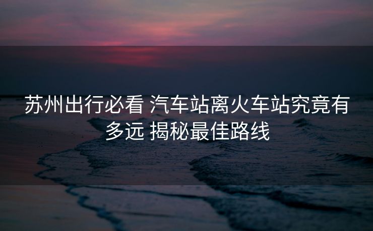 苏州出行必看 汽车站离火车站究竟有多远 揭秘最佳路线 苏州出行必看 汽车站离火车站究竟有多远 揭秘最佳路线