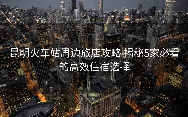 昆明火车站周边旅店攻略 揭秘5家必看的高效住宿选择