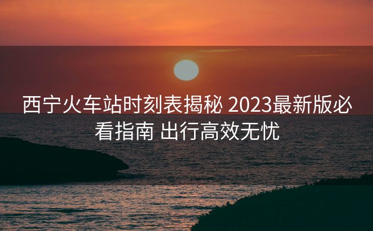 西宁火车站时刻表揭秘 2023最新版必看指南 出行高效无忧