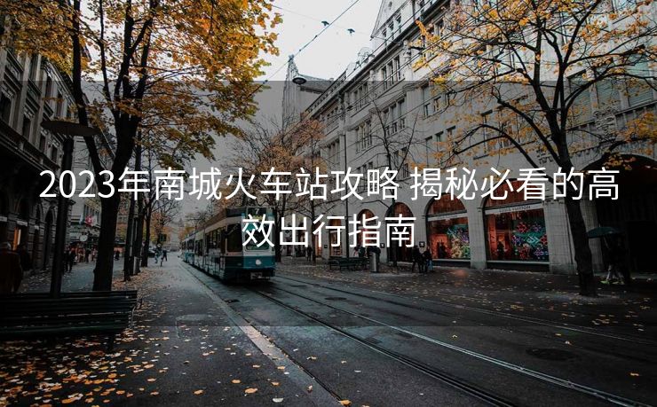 2023年南城火车站攻略 揭秘必看的高效出行指南