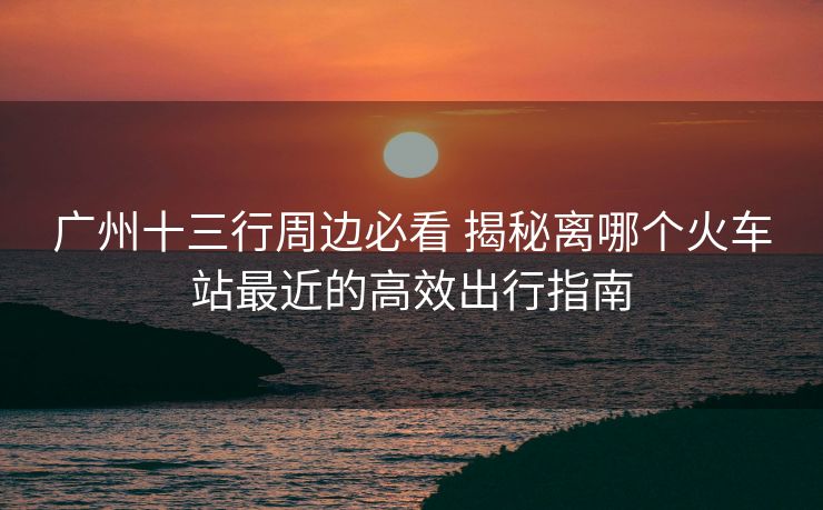 广州十三行周边必看 揭秘离哪个火车站最近的高效出行指南