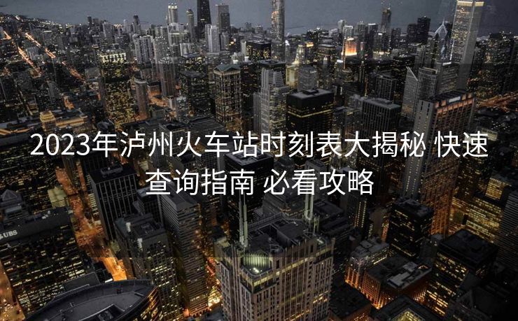 2023年泸州火车站时刻表大揭秘 快速查询指南 必看攻略