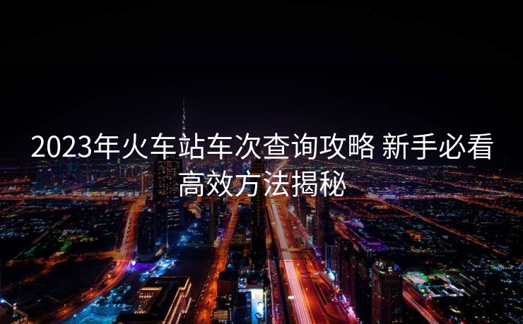 2023年火车站车次查询攻略 新手必看高效方法揭秘