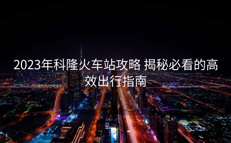 2023年科隆火车站攻略 揭秘必看的高效出行指南