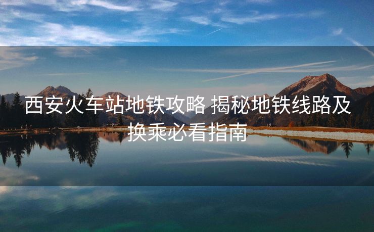西安火车站地铁攻略 揭秘地铁线路及换乘必看指南 西安火车站地铁攻略 揭秘地铁线路及换乘必看指南