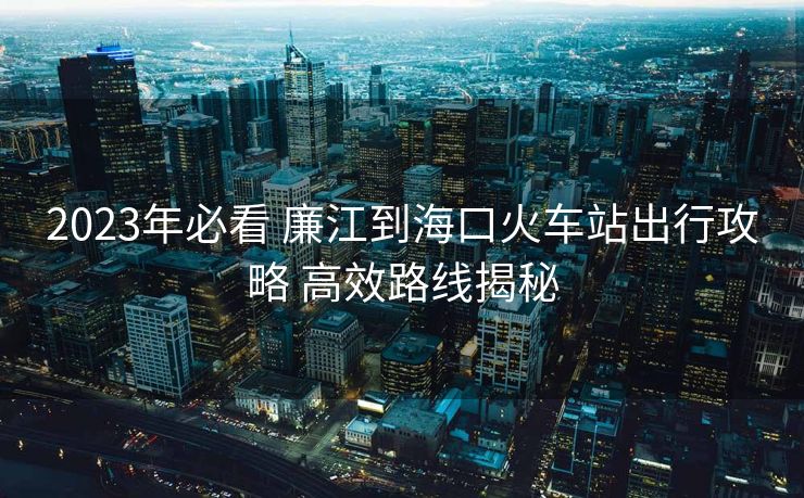 2023年必看 廉江到海口火车站出行攻略 高效路线揭秘