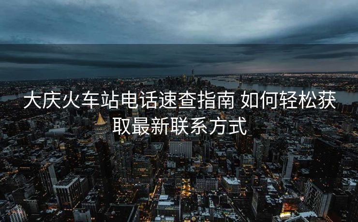 大庆火车站电话速查指南 如何轻松获取最新联系方式