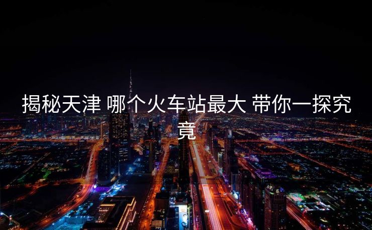 揭秘天津 哪个火车站最大 带你一探究竟