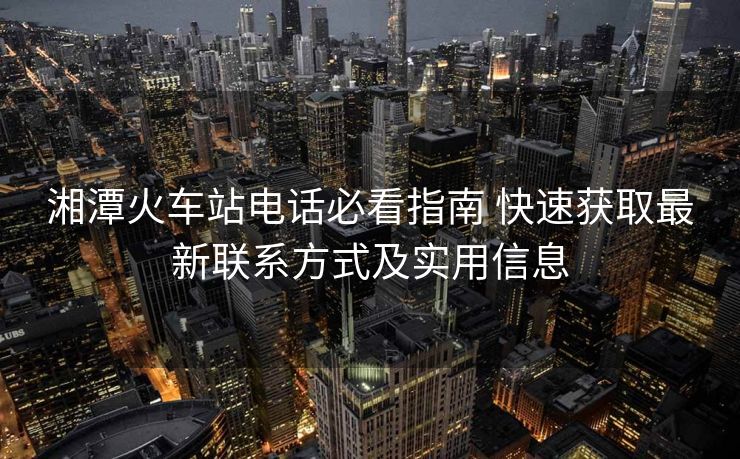 湘潭火车站电话必看指南 快速获取最新联系方式及实用信息