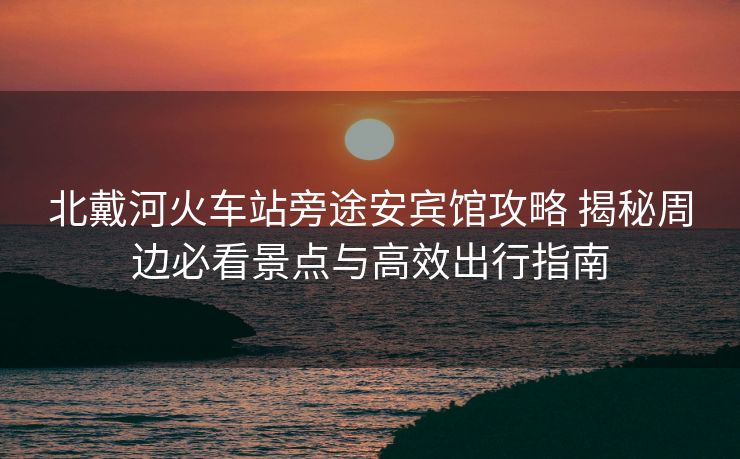 北戴河火车站旁途安宾馆攻略 揭秘周边必看景点与高效出行指南