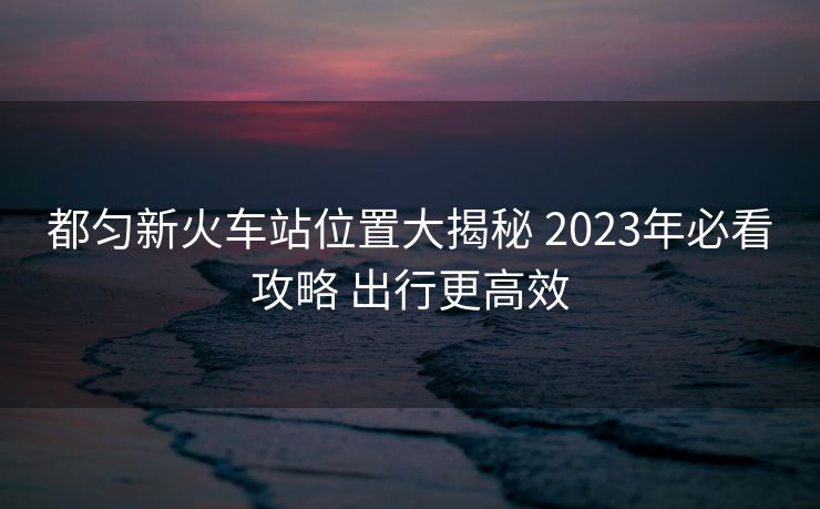 都匀新火车站位置大揭秘 2023年必看攻略 出行更高效