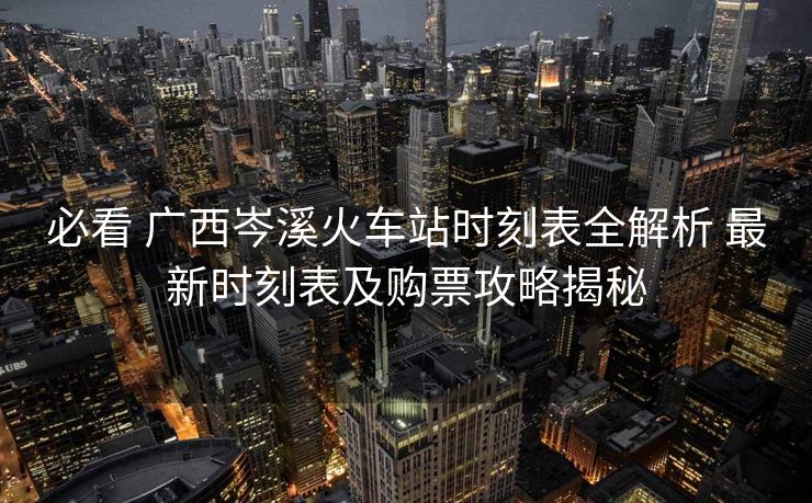 必看 广西岑溪火车站时刻表全解析 最新时刻表及购票攻略揭秘