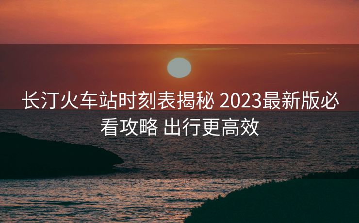 长汀火车站时刻表揭秘 2023最新版必看攻略 出行更高效