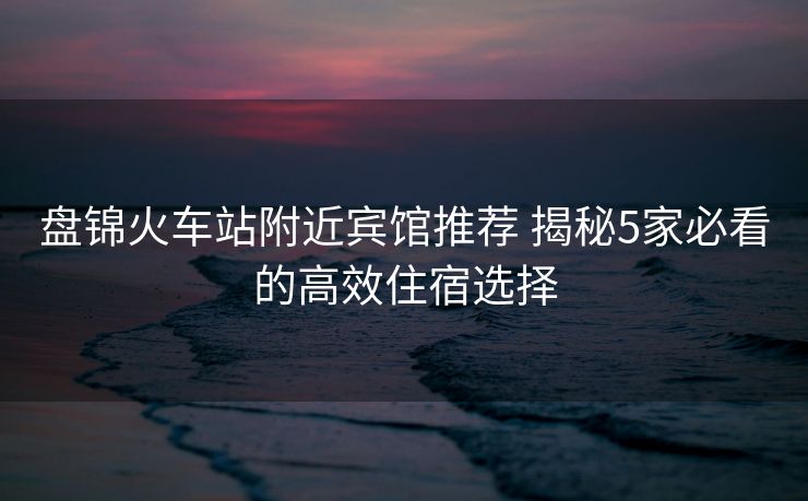 盘锦火车站附近宾馆推荐 揭秘5家必看的高效住宿选择