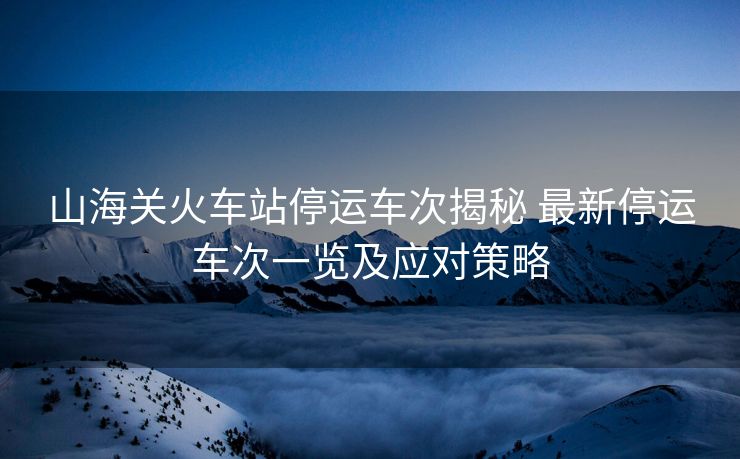 山海关火车站停运车次揭秘 最新停运车次一览及应对策略