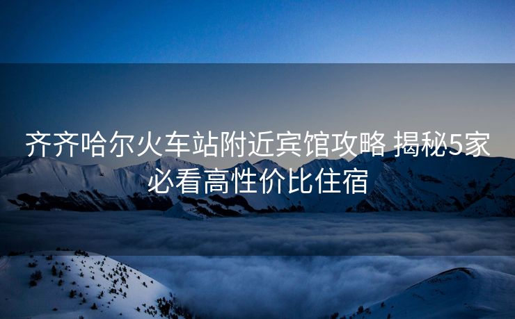 齐齐哈尔火车站附近宾馆攻略 揭秘5家必看高性价比住宿