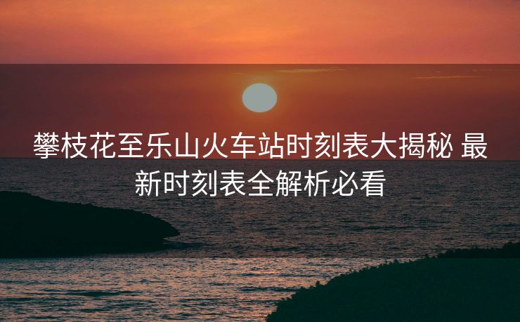 攀枝花至乐山火车站时刻表大揭秘 最新时刻表全解析必看