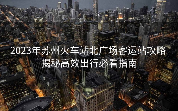 2023年苏州火车站北广场客运站攻略 揭秘高效出行必看指南 2023年苏州火车站北广场客运站攻略 揭秘高效出行必看指南