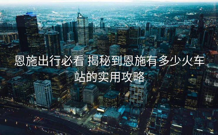 恩施出行必看 揭秘到恩施有多少火车站的实用攻略