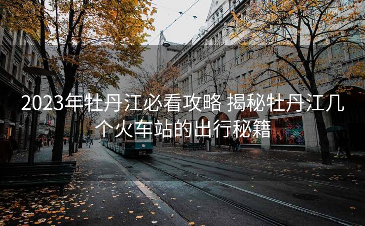 2023年牡丹江必看攻略 揭秘牡丹江几个火车站的出行秘籍