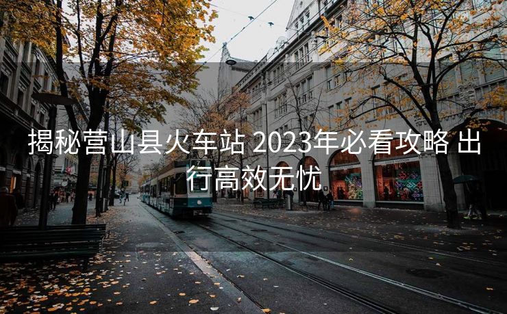 揭秘营山县火车站 2023年必看攻略 出行高效无忧