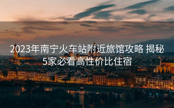 2023年南宁火车站附近旅馆攻略 揭秘5家必看高性价比住宿