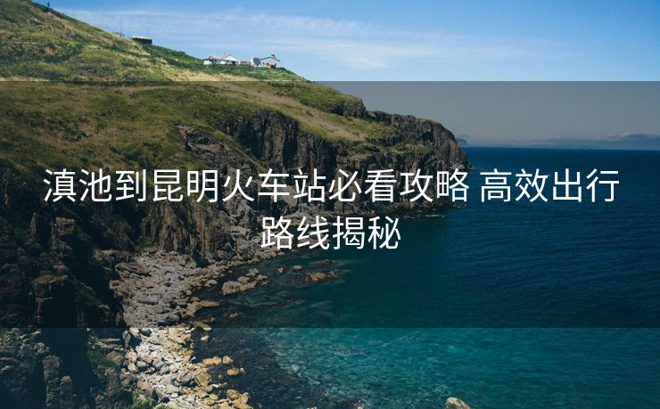 滇池到昆明火车站必看攻略 高效出行路线揭秘