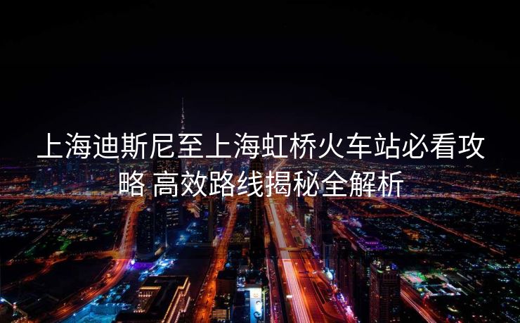 上海迪斯尼至上海虹桥火车站必看攻略 高效路线揭秘全解析