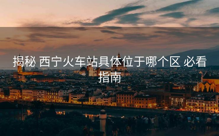 揭秘 西宁火车站具体位于哪个区 必看指南