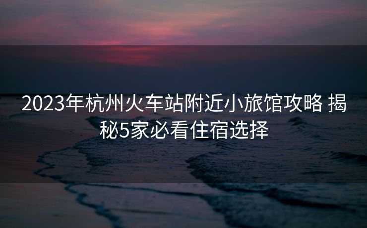 2023年杭州火车站附近小旅馆攻略 揭秘5家必看住宿选择