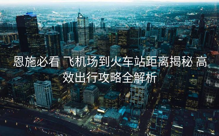 恩施必看 飞机场到火车站距离揭秘 高效出行攻略全解析